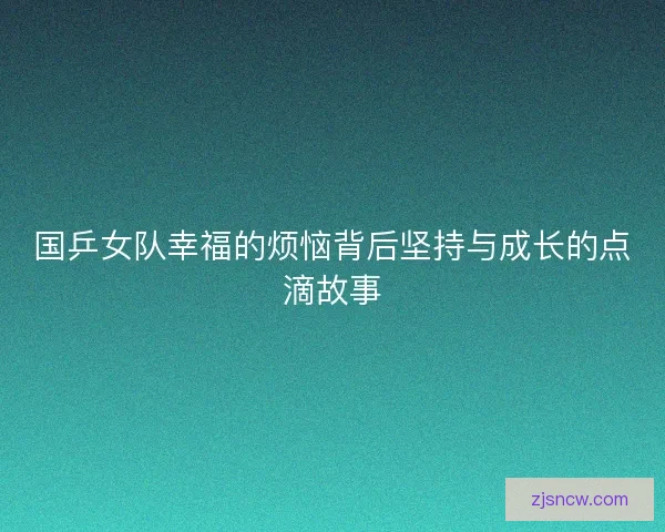 国乒女队幸福的烦恼背后坚持与成长的点滴故事 国乒女队幸福的烦恼背后坚持与成长的点滴故事