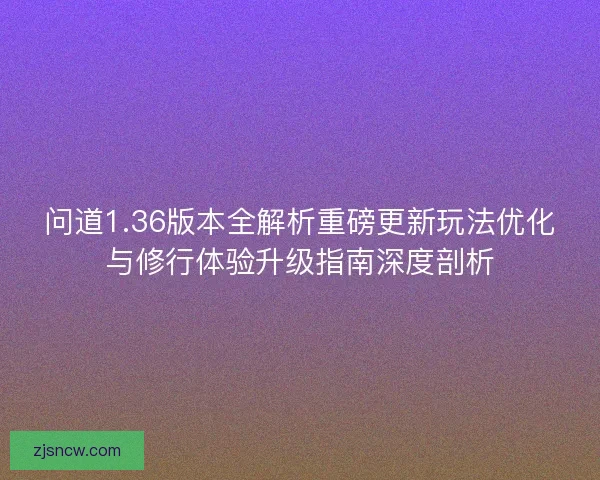 问道1.36版本全解析重磅更新玩法优化与修行体验升级指南深度剖析