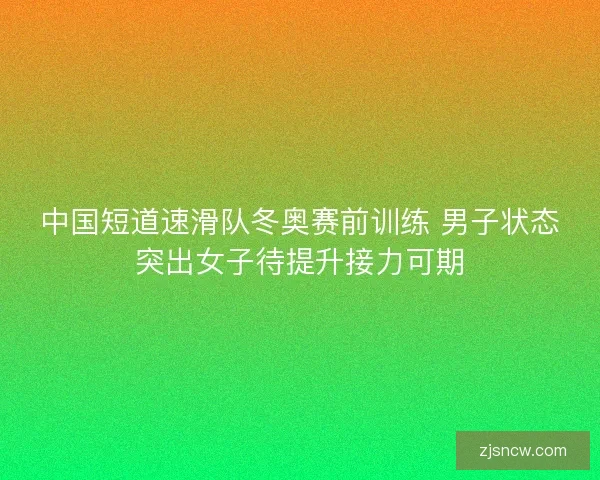 中国短道速滑队冬奥赛前训练 男子状态突出女子待提升接力可期