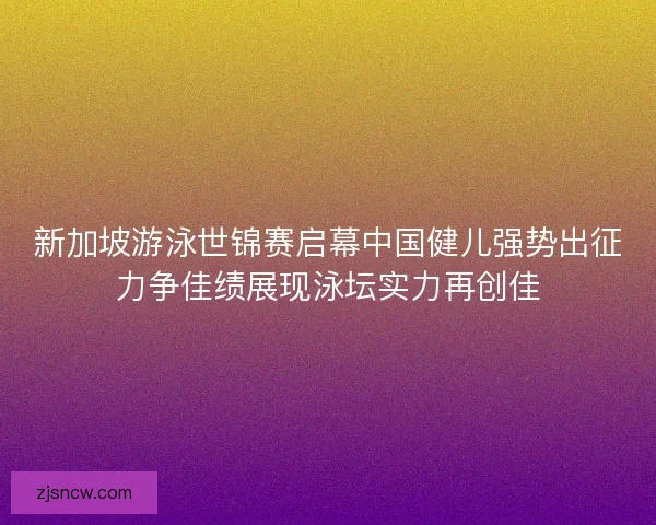 新加坡游泳世锦赛启幕中国健儿强势出征力争佳绩展现泳坛实力再创佳