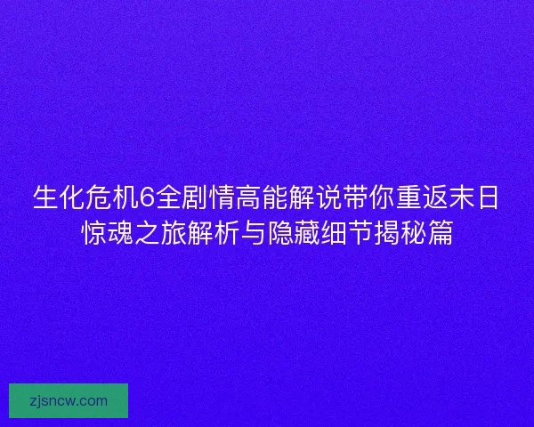 生化危机6全剧情高能解说带你重返末日惊魂之旅解析与隐藏细节揭秘篇