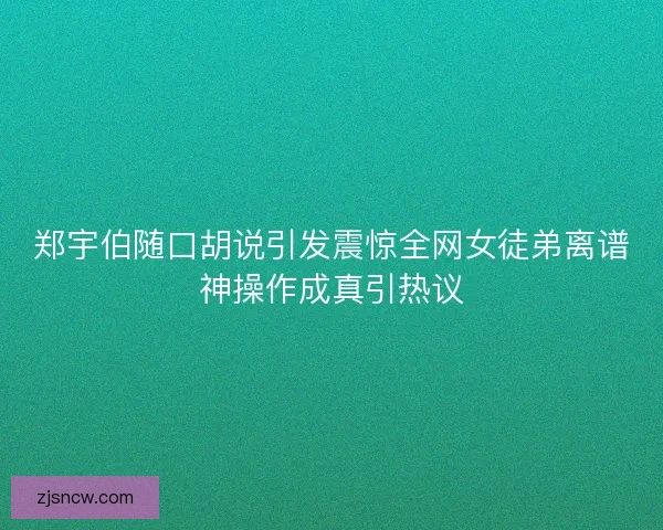 郑宇伯随口胡说引发震惊全网女徒弟离谱神操作成真引热议 郑宇伯随口胡说引发震惊全网女徒弟离谱神操作成真引热议