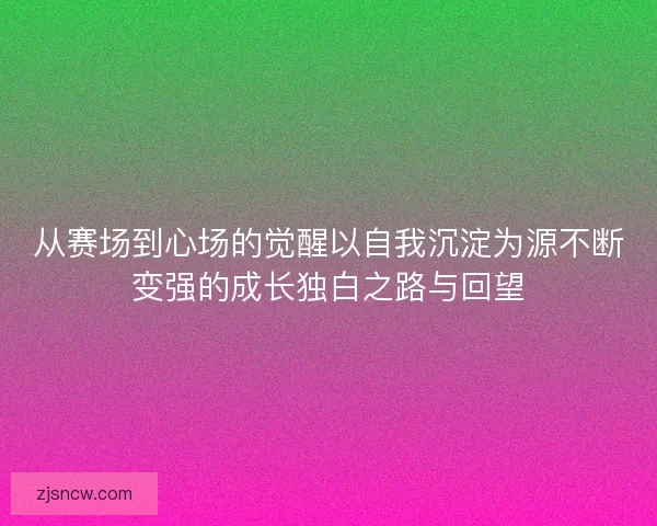 从赛场到心场的觉醒以自我沉淀为源不断变强的成长独白之路与回望 从赛场到心场的觉醒以自我沉淀为源不断变强的成长独白之路与回望