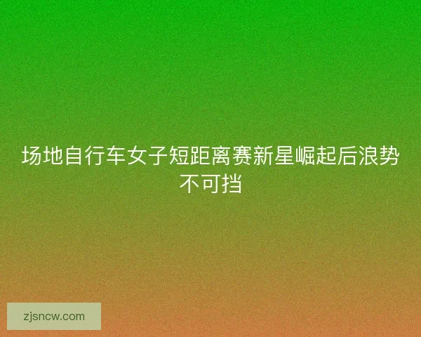 场地自行车女子短距离赛新星崛起后浪势不可挡 场地自行车女子短距离赛新星崛起后浪势不可挡