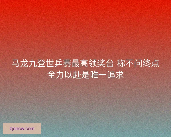 马龙九登世乒赛最高领奖台 称不问终点全力以赴是唯一追求 马龙九登世乒赛最高领奖台 称不问终点全力以赴是唯一追求