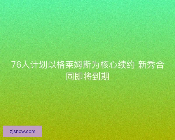 76人计划以格莱姆斯为核心续约 新秀合同即将到期 76人计划以格莱姆斯为核心续约 新秀合同即将到期