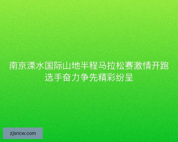 南京溧水国际山地半程马拉松赛激情开跑选手奋力争先精彩纷呈 南京溧水国际山地半程马拉松赛激情开跑选手奋力争先精彩纷呈