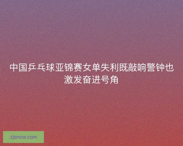 中国乒乓球亚锦赛女单失利既敲响警钟也激发奋进号角