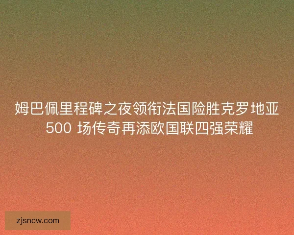 姆巴佩里程碑之夜领衔法国险胜克罗地亚 500 场传奇再添欧国联四强荣耀
