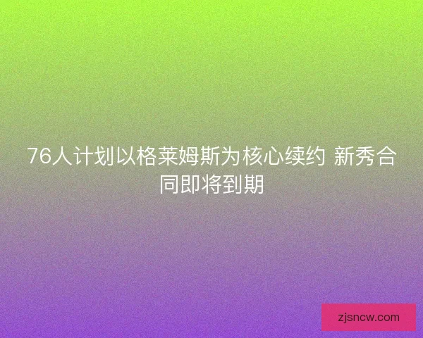 76人计划以格莱姆斯为核心续约 新秀合同即将到期 76人计划以格莱姆斯为核心续约 新秀合同即将到期
