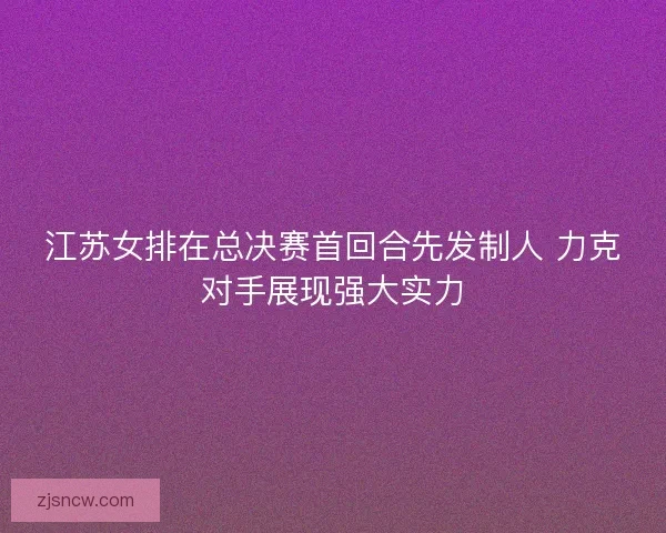 江苏女排在总决赛首回合先发制人 力克对手展现强大实力 江苏女排在总决赛首回合先发制人 力克对手展现强大实力