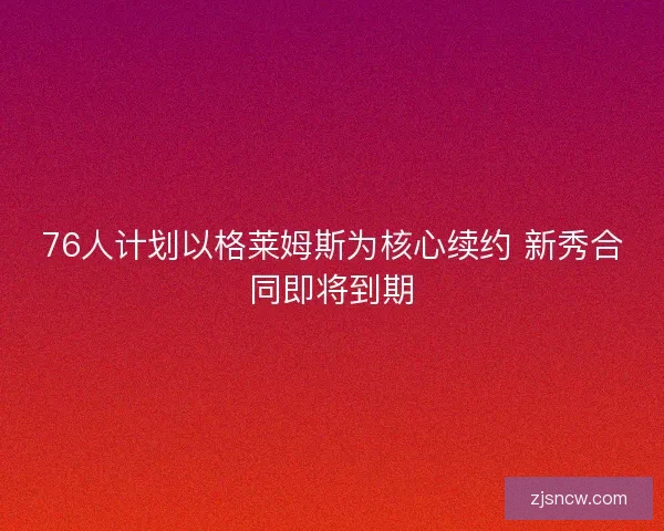 76人计划以格莱姆斯为核心续约 新秀合同即将到期 76人计划以格莱姆斯为核心续约 新秀合同即将到期