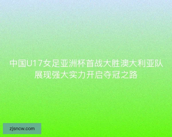 中国U17女足亚洲杯首战大胜澳大利亚队展现强大实力开启夺冠之路 中国U17女足亚洲杯首战大胜澳大利亚队展现强大实力开启夺冠之路