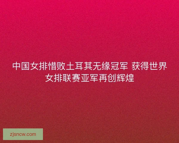 中国女排惜败土耳其无缘冠军 获得世界女排联赛亚军再创辉煌
