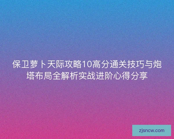 保卫萝卜天际攻略10高分通关技巧与炮塔布局全解析实战进阶心得分享 保卫萝卜天际攻略10高分通关技巧与炮塔布局全解析实战进阶心得分享