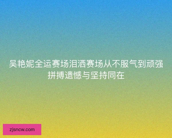 吴艳妮全运赛场泪洒赛场从不服气到顽强拼搏遗憾与坚持同在 吴艳妮全运赛场泪洒赛场从不服气到顽强拼搏遗憾与坚持同在